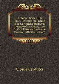 Le Stanze, L'orfeo E Le Rime . Rivedute Su I Codici E Su Le Antiche Stampe E Illustrate Con Annotazioni Di Varii E Nuove Da Giosu? Carducci . (Italian Edition)