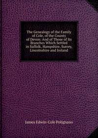The Genealogy of the Family of Cole, of the County of Devon: And of Those of Its Branches Which Settled in Suffolk, Hampshire, Surrey, Lincolnshire and Ireland
