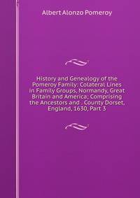 History and Genealogy of the Pomeroy Family: Colateral Lines in Family Groups, Normandy, Great Britain and America; Comprising the Ancestors and . County Dorset, England, 1630, Part 3