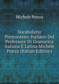 Vocabolario Piemonteno-Italiano Del Professore Di Gramatica Italiana E Latina Michele Ponza (Italian Edition)