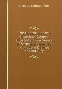 The Doctrine of the Church of Geneva Illustrated in a Series of Sermons Preached by Modern Divines of That City