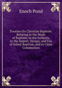 Treatise On Christian Baptism: Relating to the Mode of Baptism, to the Subjects, to the Import, Design, and Use of Infant Baptism, and to Close Communion