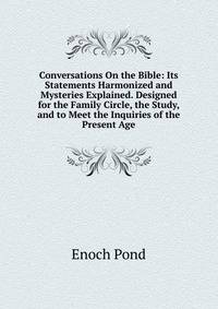 Conversations On the Bible: Its Statements Harmonized and Mysteries Explained. Designed for the Family Circle, the Study, and to Meet the Inquiries of the Present Age