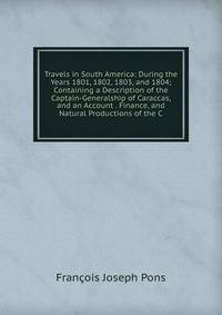 Travels in South America: During the Years 1801, 1802, 1803, and 1804; Containing a Description of the Captain-Generalship of Caraccas, and an Account . Finance, and Natural Productions of the C