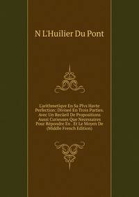 L'arithmetiqve En Sa Plvs Havte Perfection: Divise? En Trois Parties. Avec Un Rec?eil De Propositions Aussi Curieuses Que Necessaires Pour R?pondre En . Et Le Moyen De (Middle French Edition)