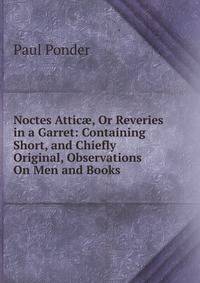 Noctes Attic?, Or Reveries in a Garret: Containing Short, and Chiefly Original, Observations On Men and Books