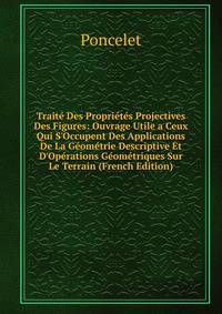Trait? Des Propri?t?s Projectives Des Figures: Ouvrage Utile a Ceux Qui S'Occupent Des Applications De La G?om?trie Descriptive Et D'Op?rations G?om?triques Sur Le Terrain (French Edition)