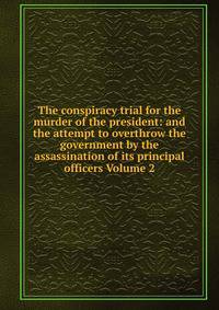 The conspiracy trial for the murder of the president: and the attempt to overthrow the government by the assassination of its principal officers Volume 2