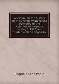 A lecture on the history of the university archives.: delivered in the Ashmolean museum on May 8, 1912, and printed with an appendix