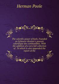The calorific power of fuels. Founded on Scheurer-Kestner's pouvoir calorifique des combustibles. With the addition of a very full collection of . To which is also appended the report of the
