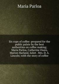 Six cups of coffee: prepared for the public palate by the best authorities on coffee making; Maria Parloa, Catherine Owen, Marion Harland, Juliet . Mrs. D. A. Lincoln; with the story of coffee