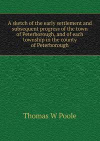 A sketch of the early settlement and subsequent progress of the town of Peterborough, and of each township in the county of Peterborough