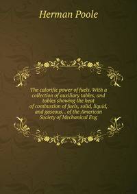 The calorific power of fuels. With a collection of auxiliary tables, and tables showing the heat of combustion of fuels, solid, liquid, and gaseous. . of the American Society of Mechanical Eng
