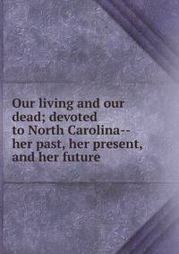 Our living and our dead; devoted to North Carolina--her past, her present, and her future