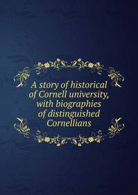 A story of historical of Cornell university, with biographies of distinguished Cornellians