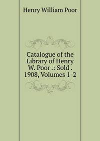 Catalogue of the Library of Henry W. Poor .: Sold . 1908, Volumes 1-2