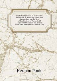 The Calorific Power of Fuels, with a Collection of Auxiliary Tables and Tables Showing the Heat of Combustion of Fuels, Solid, Liquid and Gaseous: To . of the American Society of Mechanical Eng