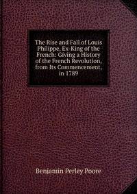 The Rise and Fall of Louis Philippe, Ex-King of the French: Giving a History of the French Revolution, from Its Commencement, in 1789