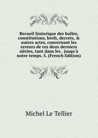 Recueil historique des bulles, constitutions, brefs, decrets, &amp; autres actes, concernant les erreurs de ces deux derniers si?cles, tant dans les . jusqu'? notre temps. 5. (French Edition)