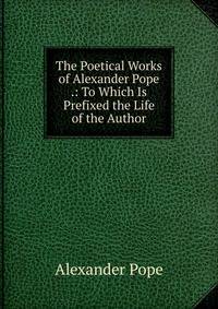 The Poetical Works of Alexander Pope .: To Which Is Prefixed the Life of the Author