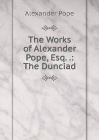 The Works of Alexander Pope, Esq. .: The Dunciad