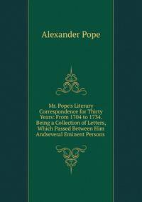 Mr. Pope's Literary Correspondence for Thirty Years: From 1704 to 1734. Being a Collection of Letters, Which Passed Between Him Andseveral Eminent Persons .