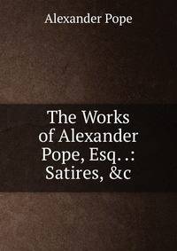 The Works of Alexander Pope, Esq. .: Satires, &amp;c