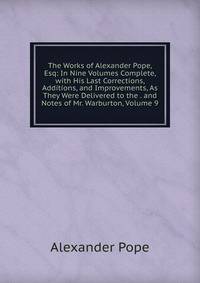 The Works of Alexander Pope, Esq: In Nine Volumes Complete, with His Last Corrections, Additions, and Improvements, As They Were Delivered to the . and Notes of Mr. Warburton, Volume 9