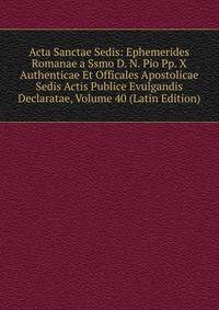 Acta Sanctae Sedis: Ephemerides Romanae a Ssmo D. N. Pio Pp. X Authenticae Et Officales Apostolicae Sedis Actis Publice Evulgandis Declaratae, Volume 40 (Latin Edition)