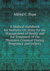 A Medical Handbook for Mothers: Or, Hints for the Management of Health and the Treatment of the Disorders Common During Pregnancy and Infancy