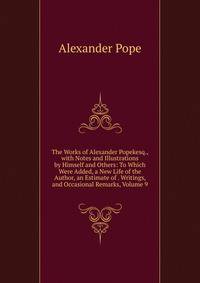 The Works of Alexander Popekesq., with Notes and Illustrations by Himself and Others: To Which Were Added, a New Life of the Author, an Estimate of . Writings, and Occasional Remarks, Volume 9