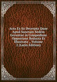 Acta Ex Iis Decerpta Quae Apud Sanctam Sedem Geruntur in Compedium Opportune Redacta Et Illustrata ., Volume 2 (Latin Edition)