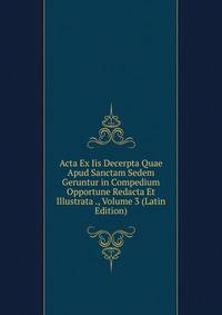 Acta Ex Iis Decerpta Quae Apud Sanctam Sedem Geruntur in Compedium Opportune Redacta Et Illustrata ., Volume 3 (Latin Edition)