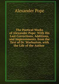 The Poetical Works of Alexander Pope: With His Last Corrections, Additions, and Improvements. from the Text of Dr. Warburton. with the Life of the Author .