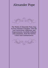 The Works of Alexander Pope, Esq: In Four Volumes Complete. with His Last Corrections, Additions, and Improvements. Carefully Collated and Compared . from the Various Critics and Commentators