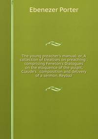 The young preacher's manual: or, A collection of treatises on preaching : comprising Fenelon's Dialogues on the eloquence of the pulpit, Claude's . composition and delivery of a sermon, Reybaz