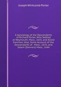 A Genealogy of the Descendants of Richard Porter, Who Settled at Weymouth, Mass., 1635, and Allied Families: Also, Some Account of the Descendants of . Mass., 1635, and Salem (Danvers) Mass., 1644