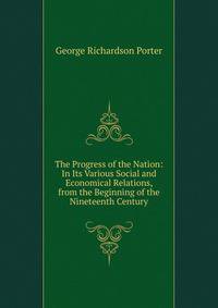 The Progress of the Nation: In Its Various Social and Economical Relations, from the Beginning of the Nineteenth Century