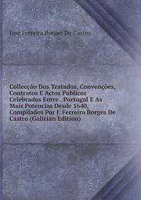 Colleccao Dos Tratados, Convencoes, Contratos E Actos Publicos Celebrados Entre . Portugal E As Mais Potencias Desde 1640, Compilados Por J. Ferreira Borges De Castro (Galician Edition)