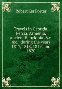 Travels in Georgia, Persia, Armenia, ancient Babylonia, &amp;c. &amp;c.: during the years 1817, 1818, 1819, and 1820