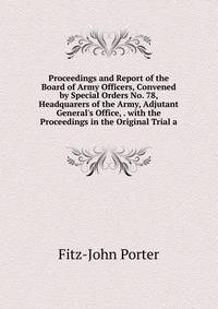 Proceedings and Report of the Board of Army Officers, Convened by Special Orders No. 78, Headquarers of the Army, Adjutant General's Office, . with the Proceedings in the Original Trial a