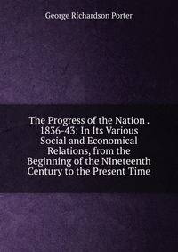 The Progress of the Nation . 1836-43: In Its Various Social and Economical Relations, from the Beginning of the Nineteenth Century to the Present Time