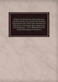 Negocios Externos: Documentos Apresentados ?s Cortes Na Sess?o Legislativa De 1893 Pelo Ministro E Secretario D'estado Dos Negocios Estrangeiros. . Com Referencia ?s Sec? (Portuguese Edition)