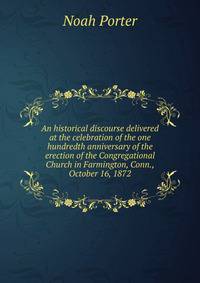 An historical discourse delivered at the celebration of the one hundredth anniversary of the erection of the Congregational Church in Farmington, Conn., October 16, 1872