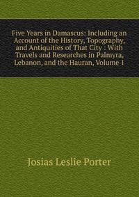 Five Years in Damascus: Including an Account of the History, Topography, and Antiquities of That City : With Travels and Researches in Palmyra, Lebanon, and the Hauran, Volume 1