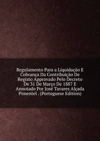 Regulamento Para a Liquidacao E Cobranca Da Contribuicao De Registo Approvado Pelo Decreto De 31 De Marco De 1887 E Annotado Por Jose Tavares Alcada Pimentel . (Portuguese Edition)
