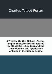 A Treatise On the Richards Steam-Engine Indicator (Manufactured by Elliott Bros., London) and the Development and Application of Force in the Steam-Engine
