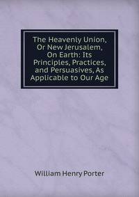 The Heavenly Union, Or New Jerusalem, On Earth: Its Principles, Practices, and Persuasives, As Applicable to Our Age