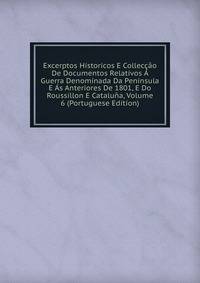 Excerptos Historicos E Colleccao De Documentos Relativos A Guerra Denominada Da Peninsula E As Anteriores De 1801, E Do Roussillon E Cataluna, Volume 6 (Portuguese Edition)