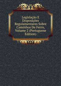 Legislacao E Disposicoes Regulamentares Sobre Caminhos De Ferro, Volume 2 (Portuguese Edition)